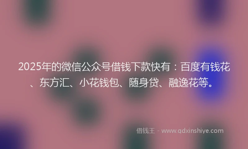 2025年的微信公众号借钱下款快有：百度有钱花、东方汇、小花钱包、随身贷、融逸花等。