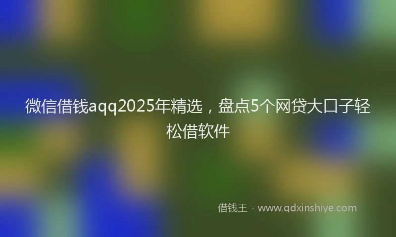 微信借钱aqq2025年精选，盘点5个网贷大口子轻松借软件