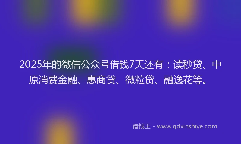 2025年的微信公众号借钱7天还有：读秒贷、中原消费金融、惠商贷、微粒贷、融逸花等。
