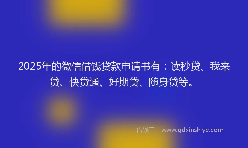 2025年的微信借钱贷款申请书有：读秒贷、我来贷、快贷通、好期贷、随身贷等。