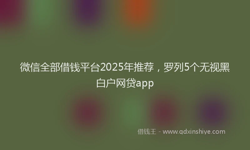 微信全部借钱平台2025年推荐，罗列5个无视黑白户网贷app