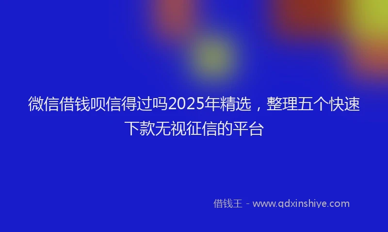 微信借钱呗信得过吗2025年精选，整理五个快速下款无视征信的平台