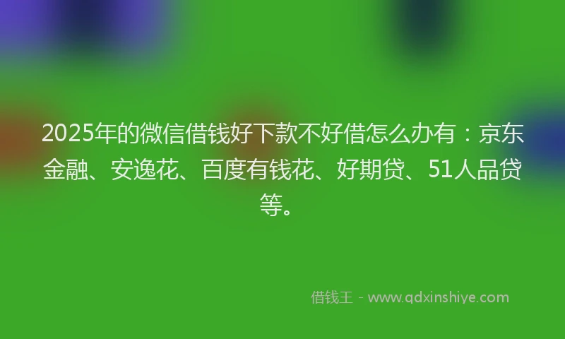 2025年的微信借钱好下款不好借怎么办有：京东金融、安逸花、百度有钱花、好期贷、51人品贷等。