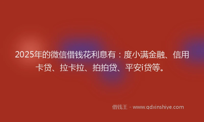 2025年的微信借钱花利息有：度小满金融、信用卡贷、拉卡拉、拍拍贷、平安i贷等。