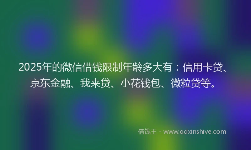 2025年的微信借钱限制年龄多大有：信用卡贷、京东金融、我来贷、小花钱包、微粒贷等。