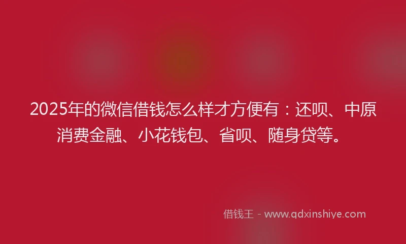 2025年的微信借钱怎么样才方便有：还呗、中原消费金融、小花钱包、省呗、随身贷等。