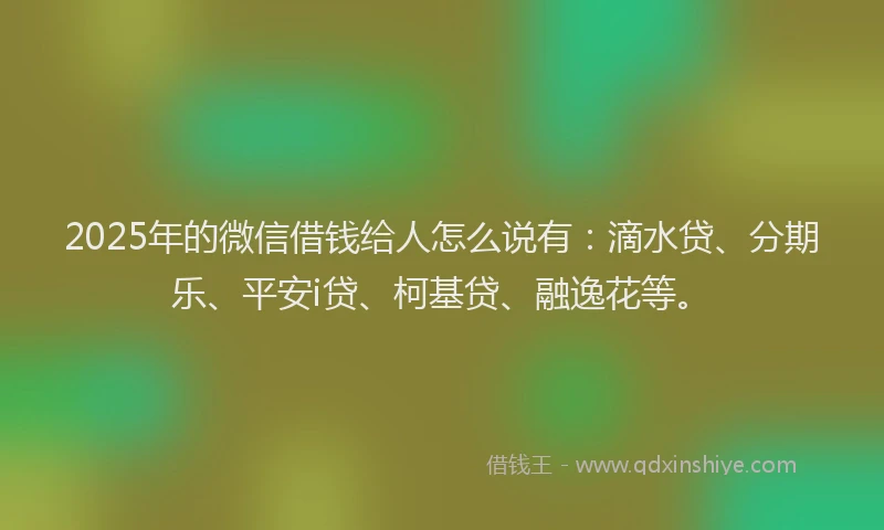 2025年的微信借钱给人怎么说有：滴水贷、分期乐、平安i贷、柯基贷、融逸花等。