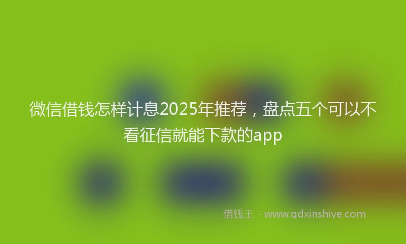 微信借钱怎样计息2025年推荐，盘点五个可以不看征信就能下款的app