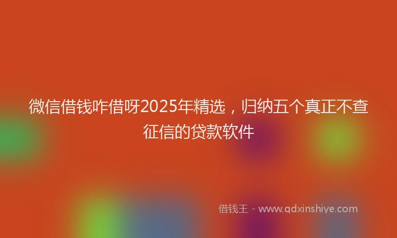 微信借钱咋借呀2025年精选，归纳五个真正不查征信的贷款软件