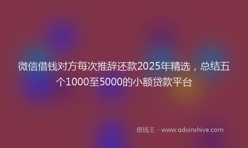微信借钱对方每次推辞还款2025年精选，总结五个1000至5000的小额贷款平台