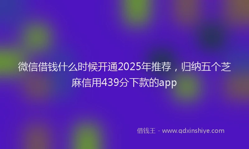 微信借钱什么时候开通2025年推荐，归纳五个芝麻信用439分下款的app