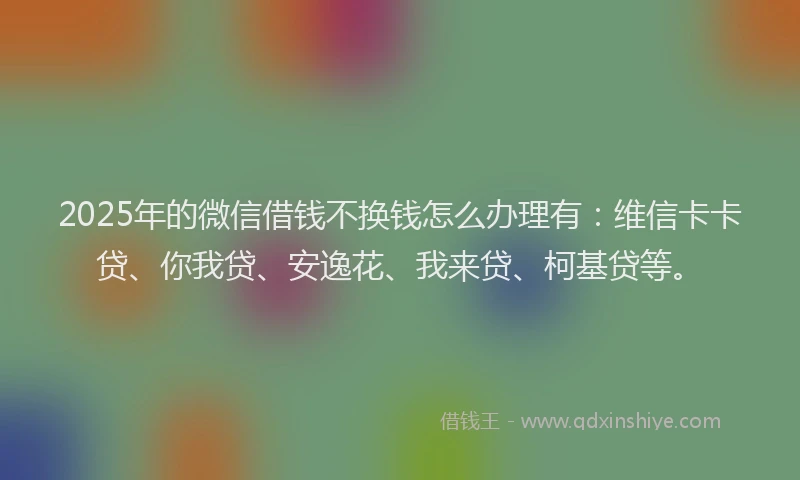 2025年的微信借钱不换钱怎么办理有：维信卡卡贷、你我贷、安逸花、我来贷、柯基贷等。