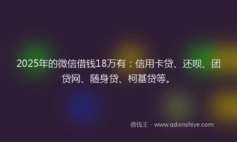 2025年的微信借钱18万有：信用卡贷、还呗、团贷网、随身贷、柯基贷等。