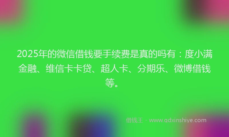 2025年的微信借钱要手续费是真的吗有：度小满金融、维信卡卡贷、超人卡、分期乐、微博借钱等。