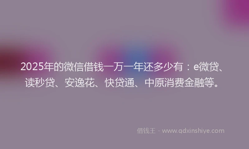 2025年的微信借钱一万一年还多少有：e微贷、读秒贷、安逸花、快贷通、中原消费金融等。