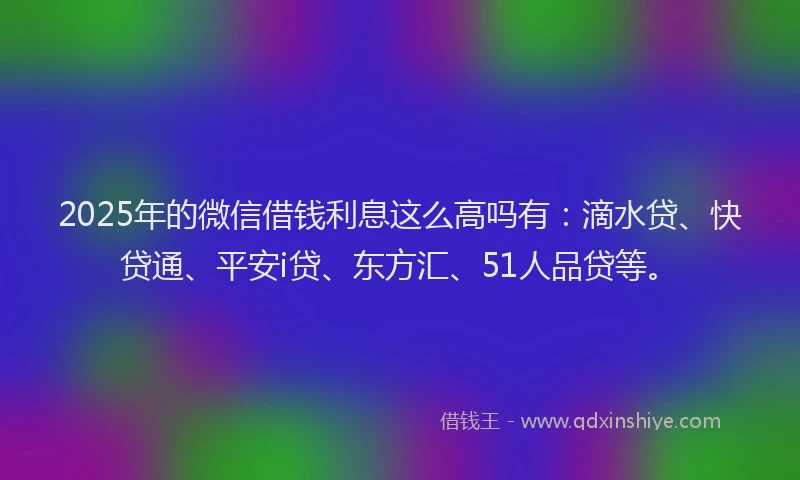 2025年的微信借钱利息这么高吗有：滴水贷、快贷通、平安i贷、东方汇、51人品贷等。