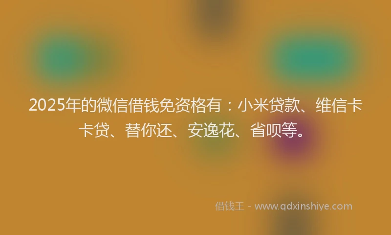 2025年的微信借钱免资格有：小米贷款、维信卡卡贷、替你还、安逸花、省呗等。