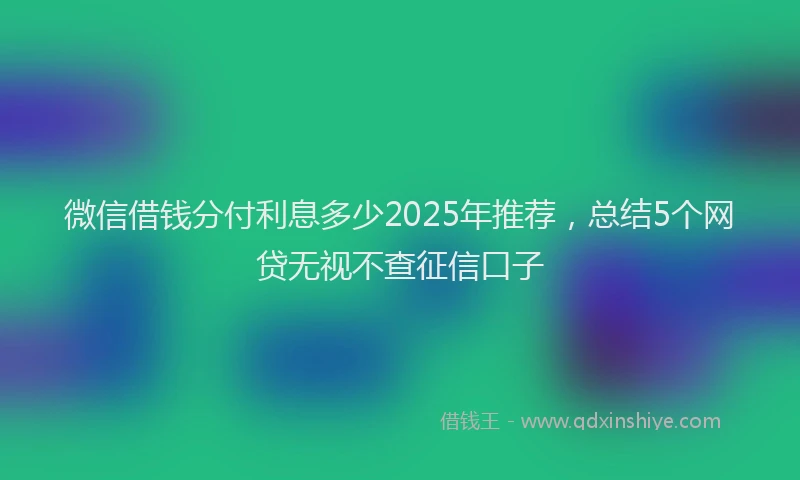 微信借钱分付利息多少2025年推荐，总结5个网贷无视不查征信口子
