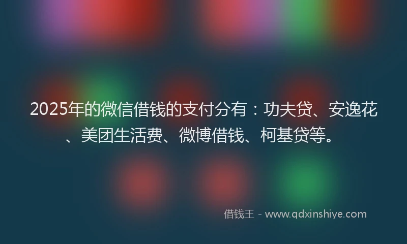 2025年的微信借钱的支付分有：功夫贷、安逸花、美团生活费、微博借钱、柯基贷等。