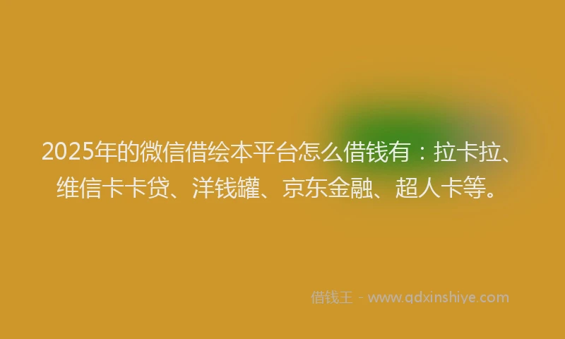 2025年的微信借绘本平台怎么借钱有：拉卡拉、维信卡卡贷、洋钱罐、京东金融、超人卡等。