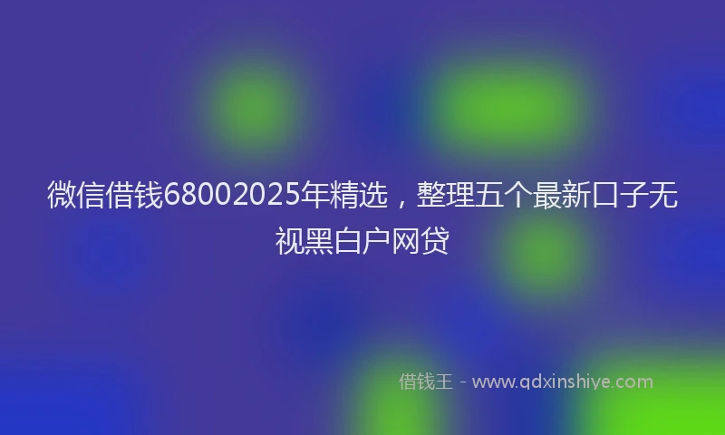 微信借钱68002025年精选，整理五个最新口子无视黑白户网贷
