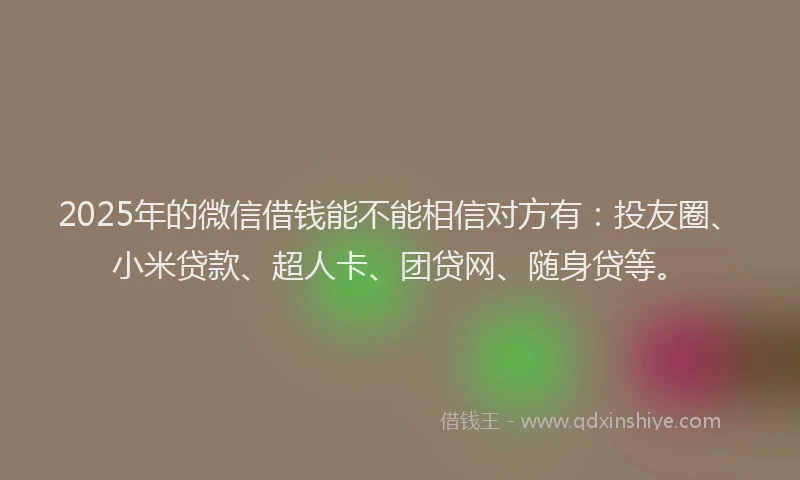 2025年的微信借钱能不能相信对方有：投友圈、小米贷款、超人卡、团贷网、随身贷等。