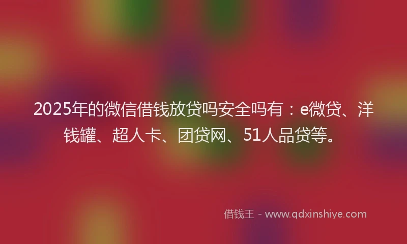 2025年的微信借钱放贷吗安全吗有：e微贷、洋钱罐、超人卡、团贷网、51人品贷等。