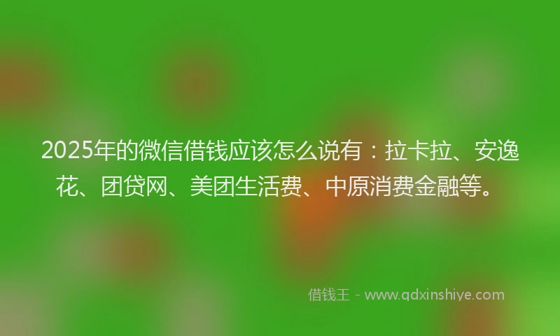 2025年的微信借钱应该怎么说有：拉卡拉、安逸花、团贷网、美团生活费、中原消费金融等。