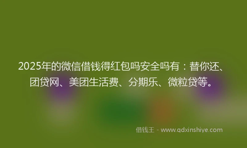 2025年的微信借钱得红包吗安全吗有：替你还、团贷网、美团生活费、分期乐、微粒贷等。