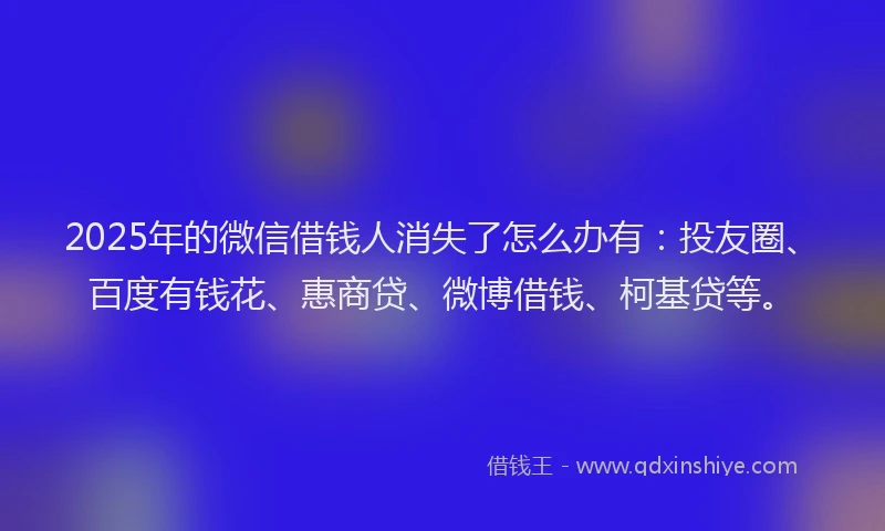 2025年的微信借钱人消失了怎么办有：投友圈、百度有钱花、惠商贷、微博借钱、柯基贷等。