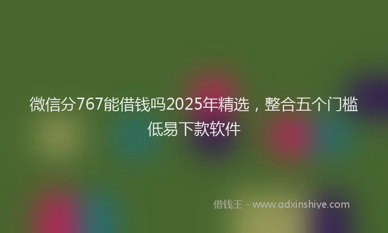 微信分767能借钱吗2025年精选，整合五个门槛低易下款软件