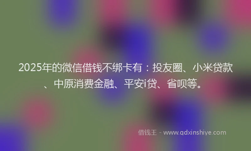 2025年的微信借钱不绑卡有：投友圈、小米贷款、中原消费金融、平安i贷、省呗等。