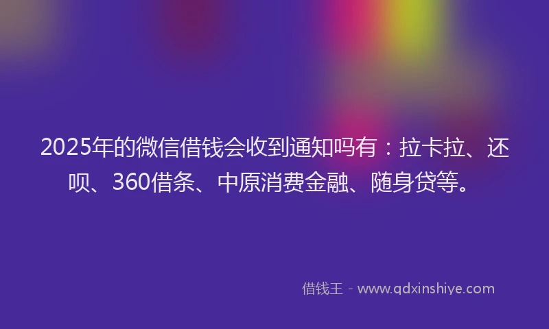 2025年的微信借钱会收到通知吗有：拉卡拉、还呗、360借条、中原消费金融、随身贷等。