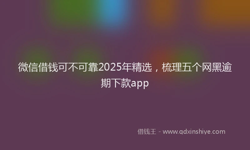 微信借钱可不可靠2025年精选，梳理五个网黑逾期下款app