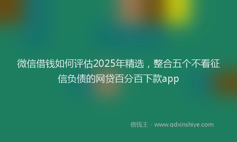 微信借钱如何评估2025年精选，整合五个不看征信负债的网贷百分百下款app