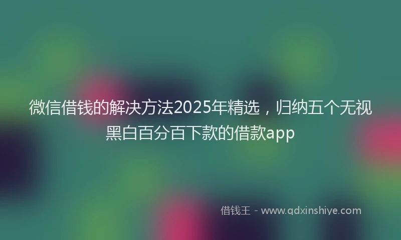 微信借钱的解决方法2025年精选，归纳五个无视黑白百分百下款的借款app