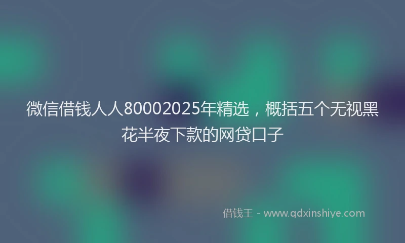微信借钱人人80002025年精选，概括五个无视黑花半夜下款的网贷口子