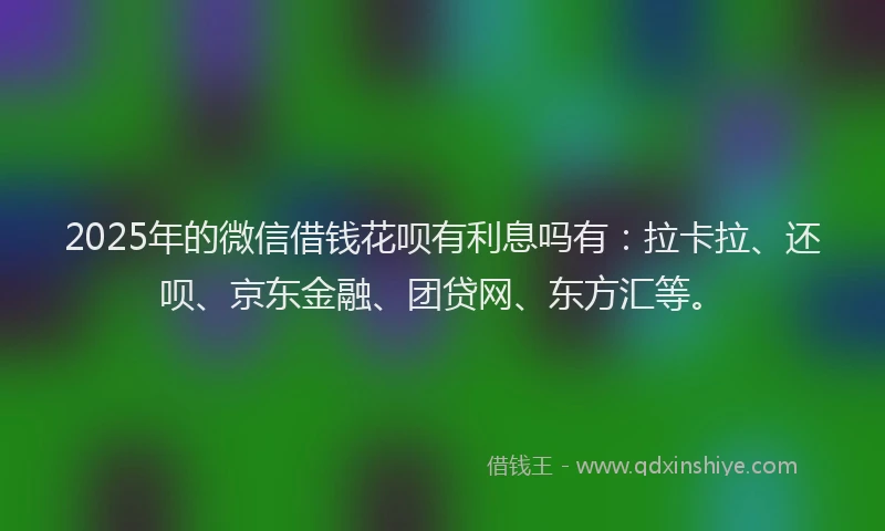 2025年的微信借钱花呗有利息吗有：拉卡拉、还呗、京东金融、团贷网、东方汇等。