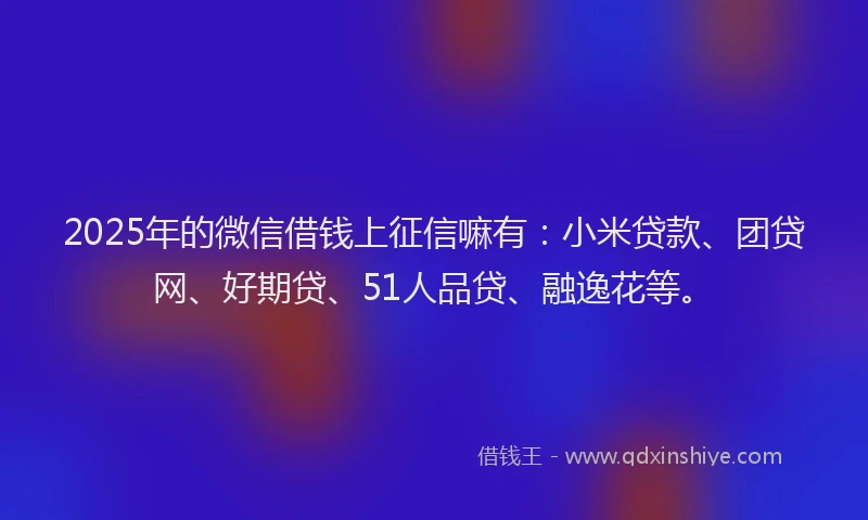 2025年的微信借钱上征信嘛有：小米贷款、团贷网、好期贷、51人品贷、融逸花等。