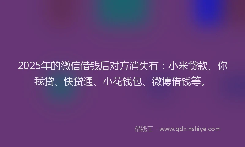 2025年的微信借钱后对方消失有：小米贷款、你我贷、快贷通、小花钱包、微博借钱等。