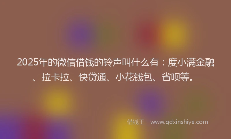 2025年的微信借钱的铃声叫什么有：度小满金融、拉卡拉、快贷通、小花钱包、省呗等。