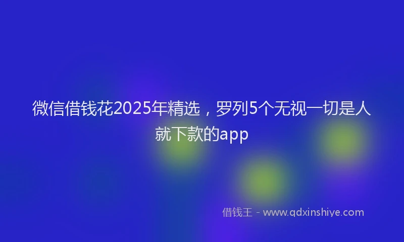 微信借钱花2025年精选，罗列5个无视一切是人就下款的app