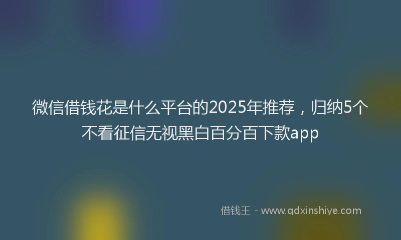 微信借钱花是什么平台的2025年推荐，归纳5个不看征信无视黑白百分百下款app