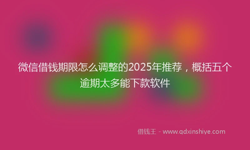 微信借钱期限怎么调整的2025年推荐，概括五个逾期太多能下款软件