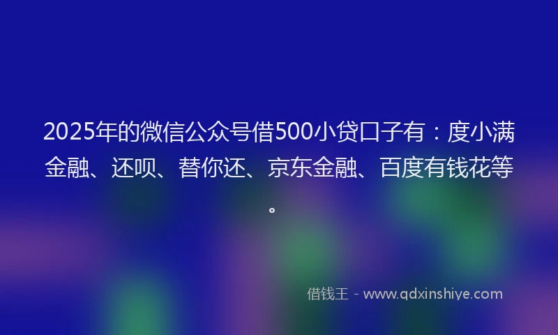 2025年的微信公众号借500小贷口子有：度小满金融、还呗、替你还、京东金融、百度有钱花等。