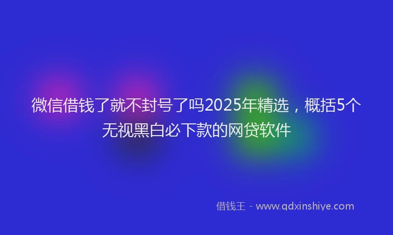 微信借钱了就不封号了吗2025年精选，概括5个无视黑白必下款的网贷软件