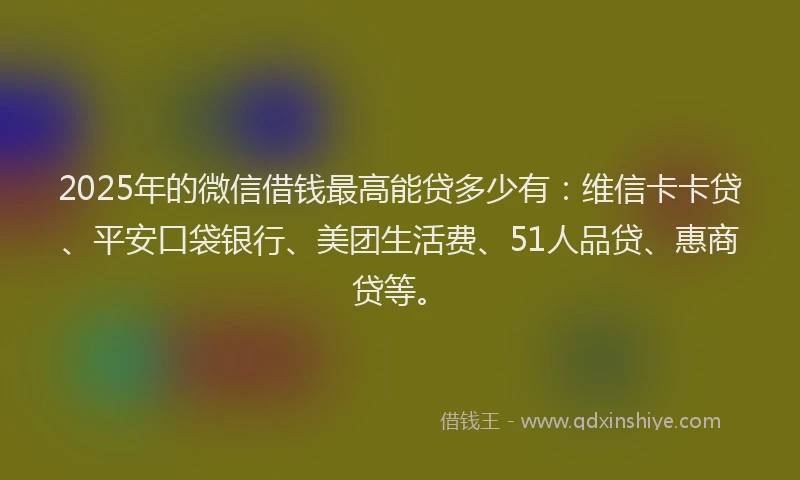 2025年的微信借钱最高能贷多少有：维信卡卡贷、平安口袋银行、美团生活费、51人品贷、惠商贷等。