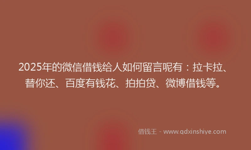 2025年的微信借钱给人如何留言呢有：拉卡拉、替你还、百度有钱花、拍拍贷、微博借钱等。