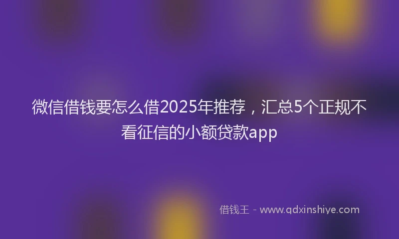 微信借钱要怎么借2025年推荐，汇总5个正规不看征信的小额贷款app
