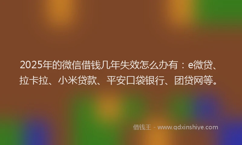 2025年的微信借钱几年失效怎么办有：e微贷、拉卡拉、小米贷款、平安口袋银行、团贷网等。